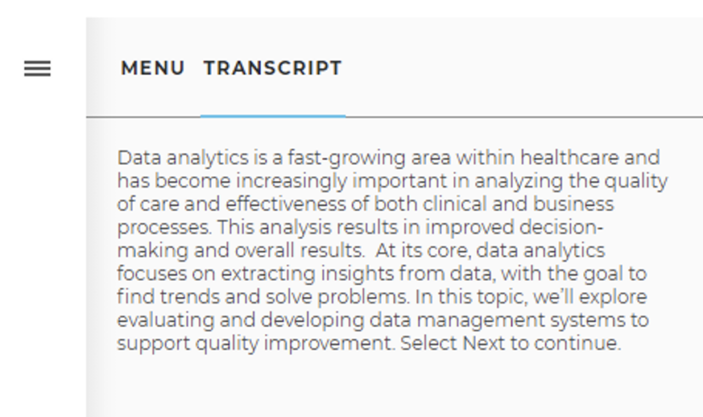 Headings: MENU, TRANSCRIPTText: Data analytics is a fast-growing area within healthcare and has become increasingly important in analyzing the quality of care and effectiveness of both clinical and business processes. This analysis results in improved decision-making and overall results. At its core, data analytics focuses on extracting insights from data, with the goal to find trends and solve problems. In this topic, we'll explore evaluating and developing data management systems to support quality improvement. Select next to continue. 