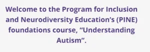 Text: Welcome to the Program for Inclusion and Neurodiversity Education's (PINE) foundations course, "Understanding Autism".